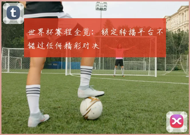 世界杯赛程全览：锁定转播平台不错过任何精彩对决