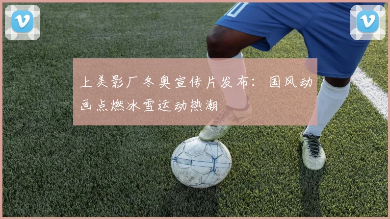 上美影厂冬奥宣传片发布：国风动画点燃冰雪运动热潮