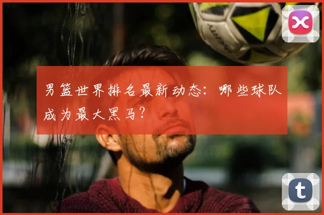 男篮世界排名最新动态：哪些球队成为最大黑马？
