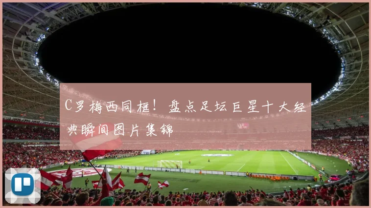 C罗梅西同框！盘点足坛巨星十大经典瞬间图片集锦