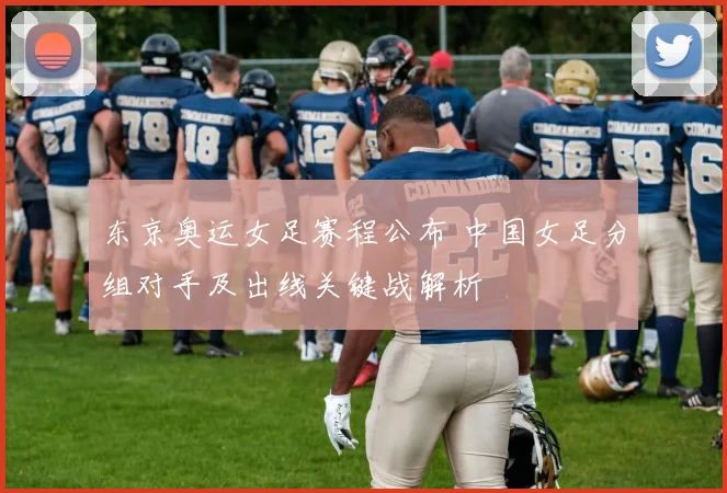 东京奥运女足赛程公布 中国女足分组对手及出线关键战解析