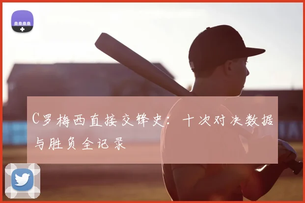 C罗梅西直接交锋史:十次对决数据与胜负全记录