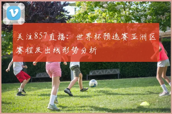 关注857直播:世界杯预选赛亚洲区赛程及出线形势分析