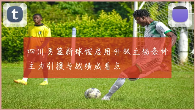 四川男篮新球馆启用升级主场条件主力引援与战绩成看点