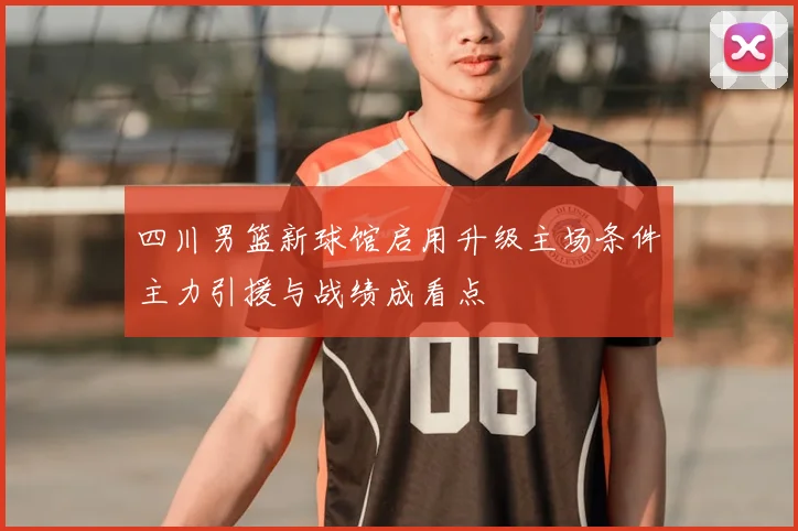 四川男篮新球馆启用升级主场条件主力引援与战绩成看点