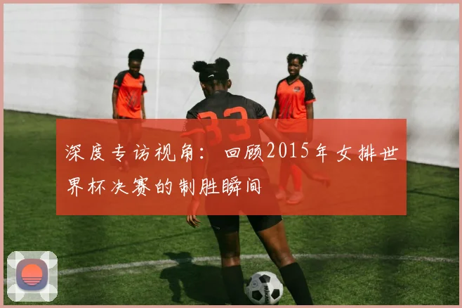 深度专访视角：回顾2015年女排世界杯决赛的制胜瞬间