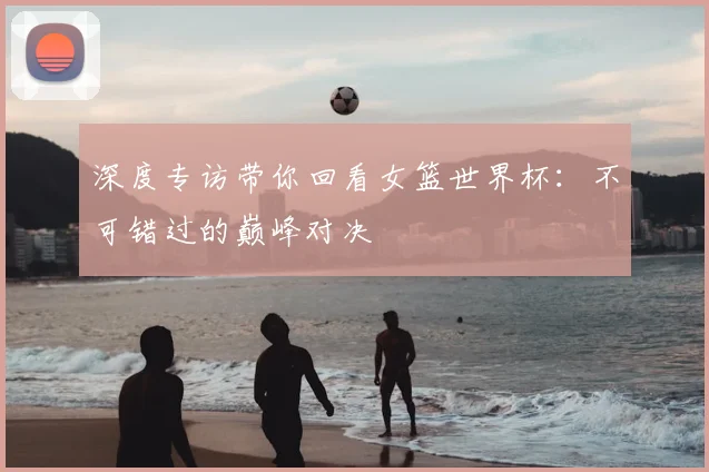 深度专访带你回看女篮世界杯：不可错过的巅峰对决