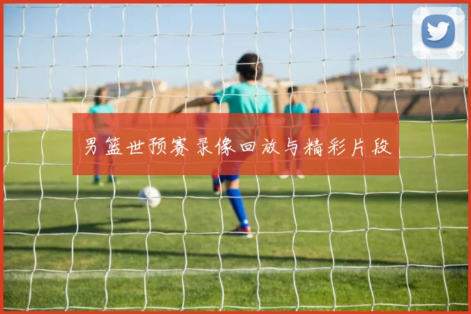 男篮世预赛录像回放与精彩片段