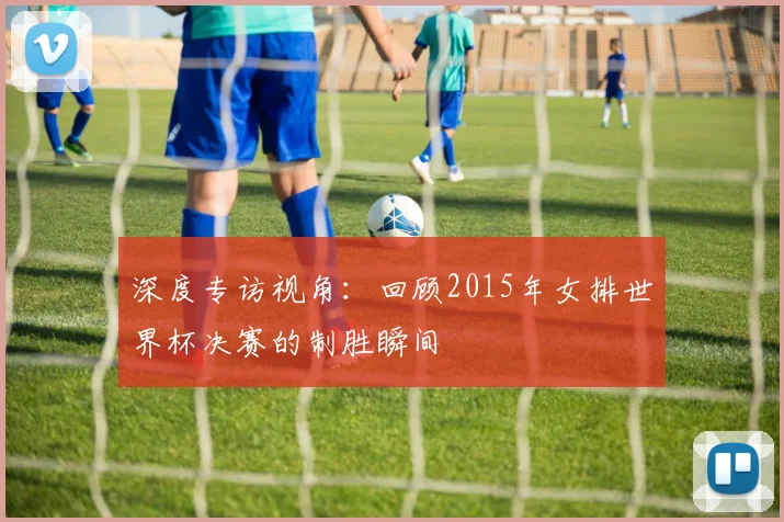 深度专访视角：回顾2015年女排世界杯决赛的制胜瞬间