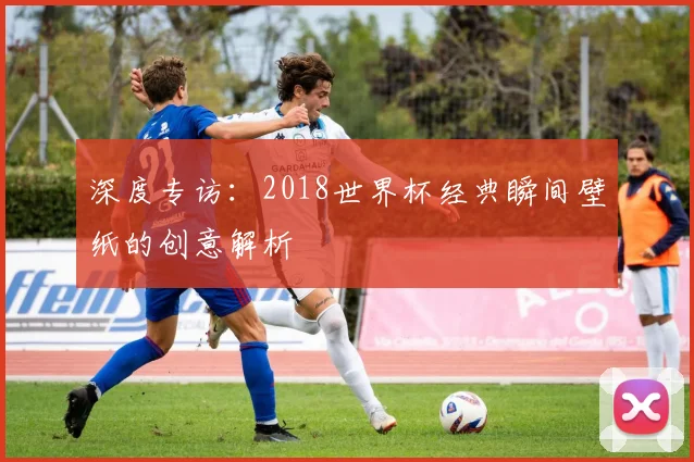 深度专访：2018世界杯经典瞬间壁纸的创意解析