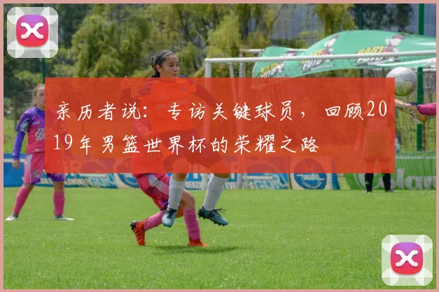 亲历者说：专访关键球员，回顾2019年男篮世界杯的荣耀之路