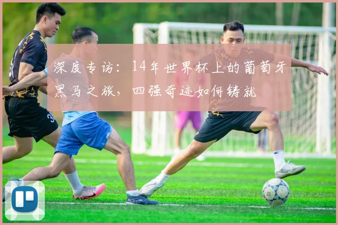 深度专访：14年世界杯上的葡萄牙黑马之旅，四强奇迹如何铸就