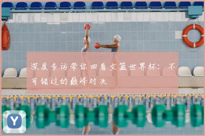 深度专访带你回看女篮世界杯：不可错过的巅峰对决