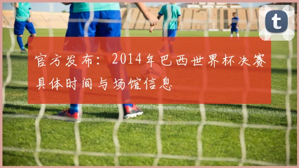 官方发布：2014年巴西世界杯决赛具体时间与场馆信息