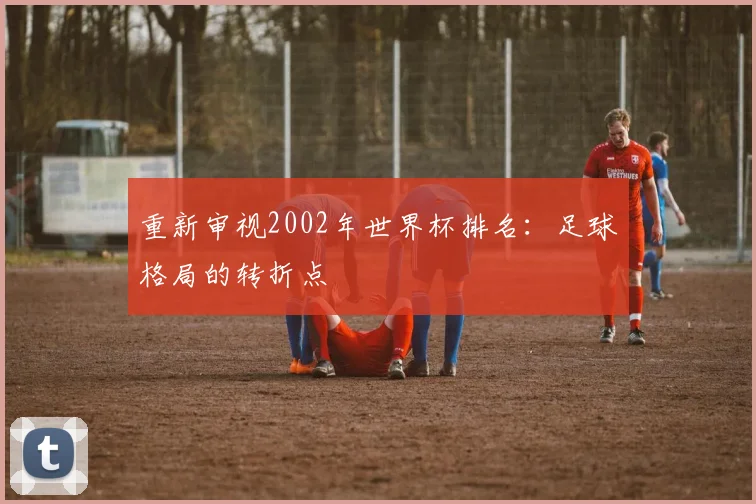 重新审视2002年世界杯排名：足球格局的转折点